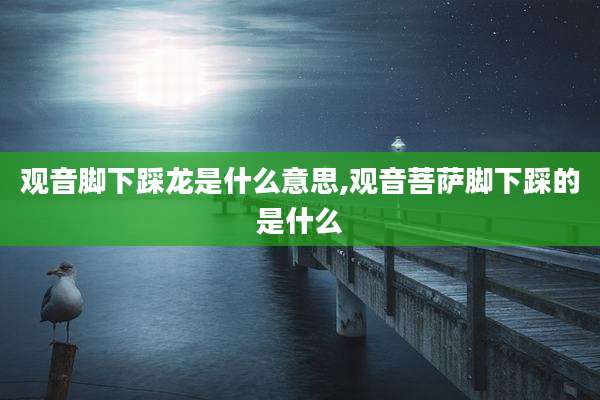 观音脚下踩龙是什么意思,观音菩萨脚下踩的是什么