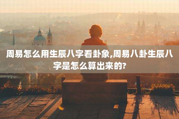 周易怎么用生辰八字看卦象,周易八卦生辰八字是怎么算出来的?