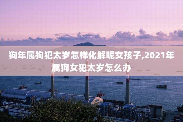 狗年属狗犯太岁怎样化解呢女孩子,2021年属狗女犯太岁怎么办