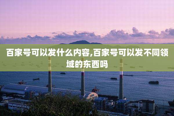 百家号可以发什么内容,百家号可以发不同领域的东西吗