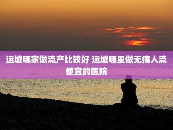 运城哪家做流产比较好 运城哪里做无痛人流便宜的医院