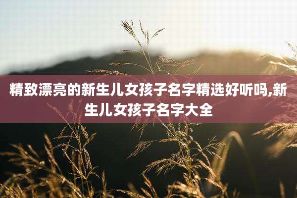 精致漂亮的新生儿女孩子名字精选好听吗,新生儿女孩子名字大全