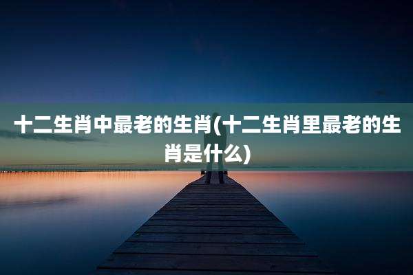 十二生肖中最老的生肖(十二生肖里最老的生肖是什么)