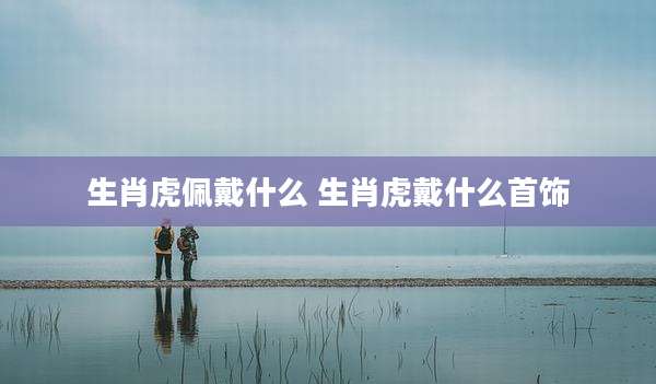 生肖虎佩戴什么 生肖虎戴什么首饰