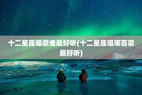 十二星座唱歌谁最好听(十二星座唱哪首歌最好听)