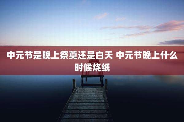 中元节是晚上祭奠还是白天 中元节晚上什么时候烧纸