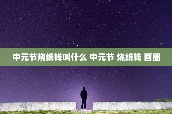 中元节烧纸钱叫什么 中元节 烧纸钱 画圈
