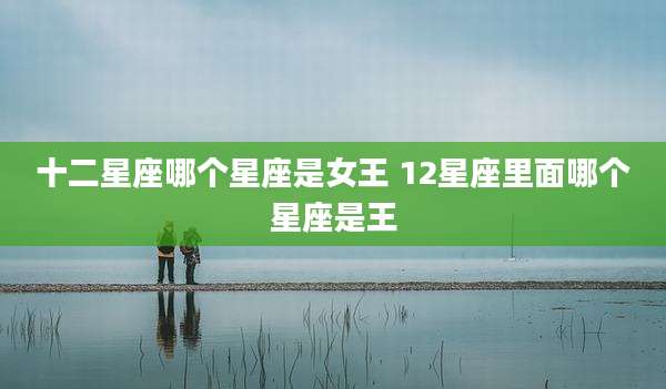 十二星座哪个星座是女王 12星座里面哪个星座是王