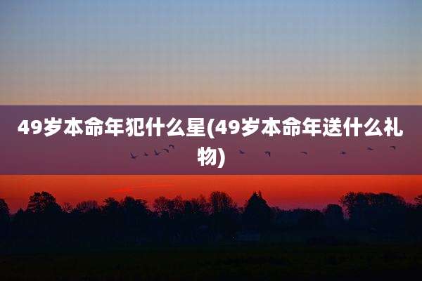 49岁本命年犯什么星(49岁本命年送什么礼物)