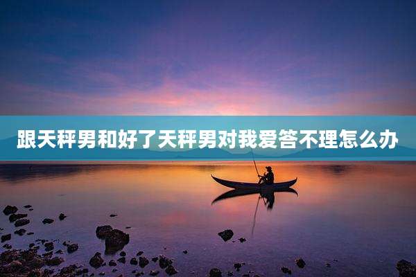 跟天秤男和好了天秤男对我爱答不理怎么办