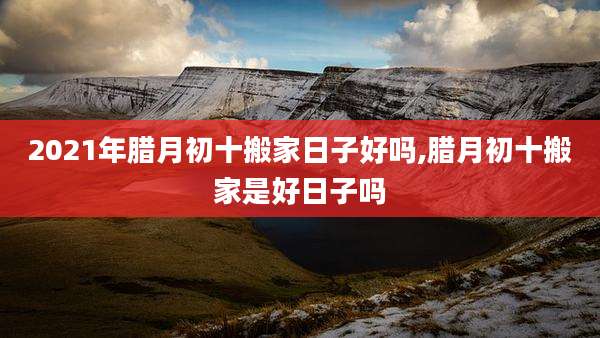 2021年腊月初十搬家日子好吗,腊月初十搬家是好日子吗