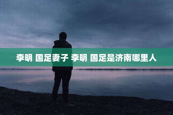 李明 国足妻子 李明 国足是济南哪里人