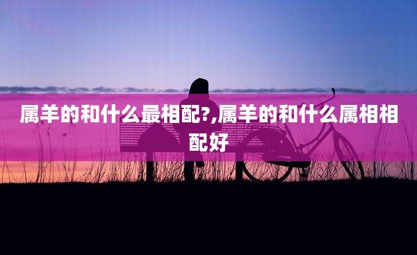 属羊的和什么最相配?,属羊的和什么属相相配好