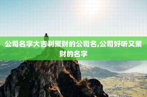公司名字大吉利聚财的公司名,公司好听又聚财的名字