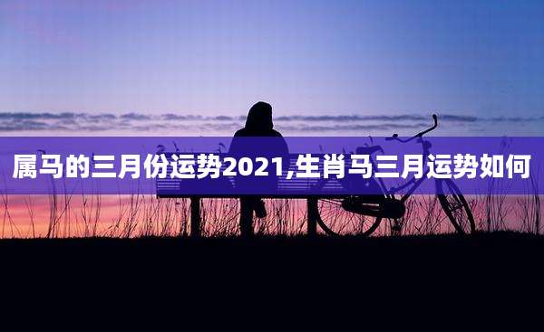 属马的三月份运势2021,生肖马三月运势如何
