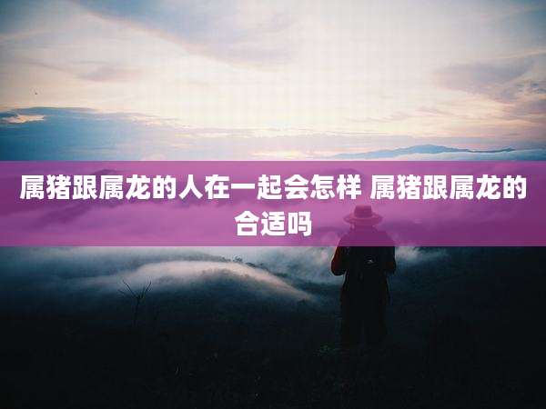 属猪跟属龙的人在一起会怎样 属猪跟属龙的合适吗