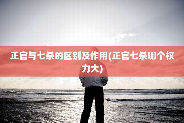 正官与七杀的区别及作用(正官七杀哪个权力大)