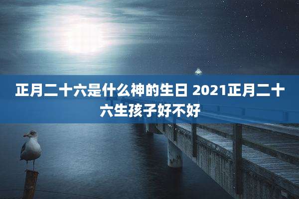 正月二十六是什么神的生日 2021正月二十六生孩子好不好