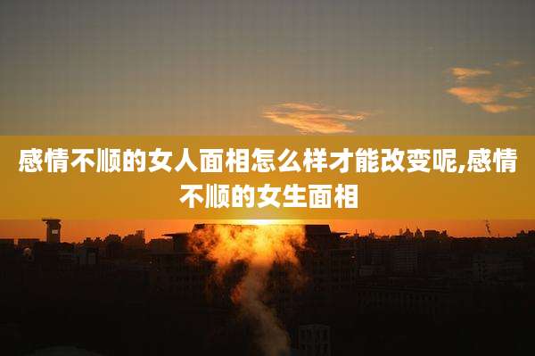 感情不顺的女人面相怎么样才能改变呢,感情不顺的女生面相