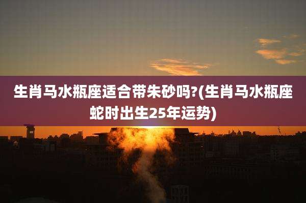 生肖马水瓶座适合带朱砂吗?(生肖马水瓶座蛇时出生25年运势)