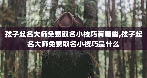孩子起名大师免费取名小技巧有哪些,孩子起名大师免费取名小技巧是什么