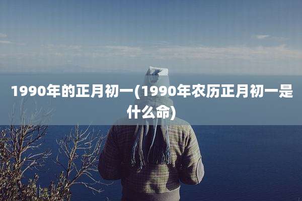 1990年的正月初一(1990年农历正月初一是什么命)