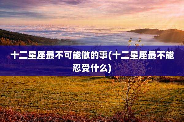十二星座最不可能做的事(十二星座最不能忍受什么)
