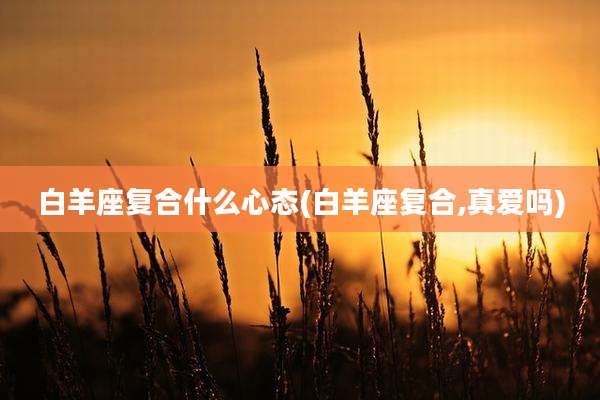 白羊座复合什么心态(白羊座复合,真爱吗)