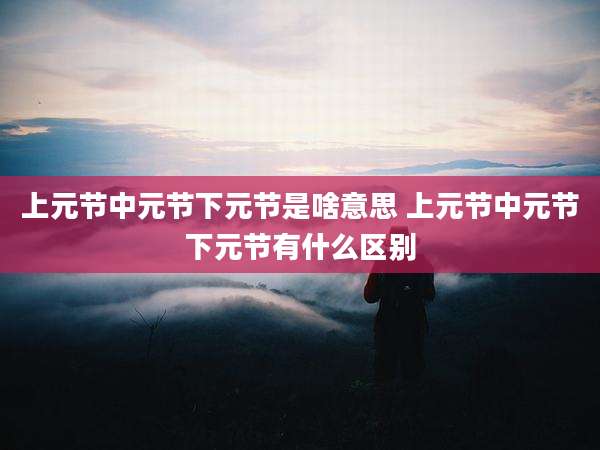 上元节中元节下元节是啥意思 上元节中元节下元节有什么区别