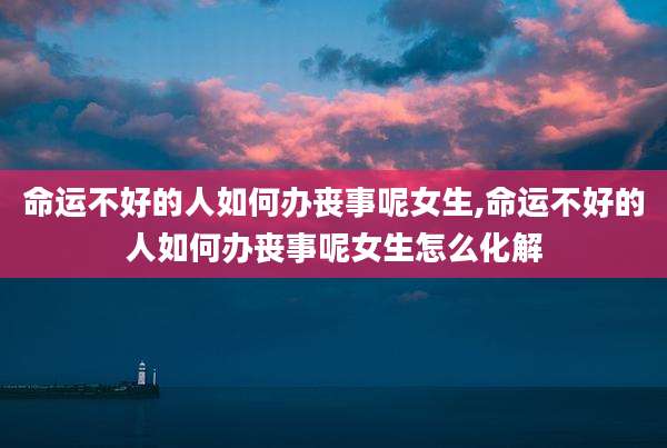 命运不好的人如何办丧事呢女生,命运不好的人如何办丧事呢女生怎么化解