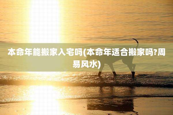 本命年能搬家入宅吗(本命年适合搬家吗?周易风水)