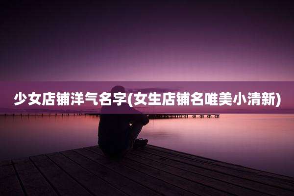 少女店铺洋气名字(女生店铺名唯美小清新)