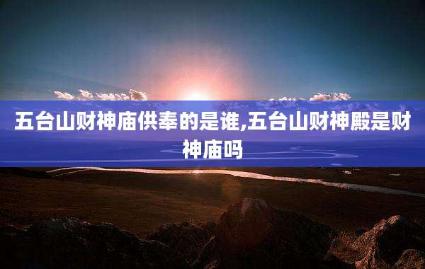 五台山财神庙供奉的是谁,五台山财神殿是财神庙吗