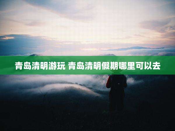 青岛清明游玩 青岛清明假期哪里可以去