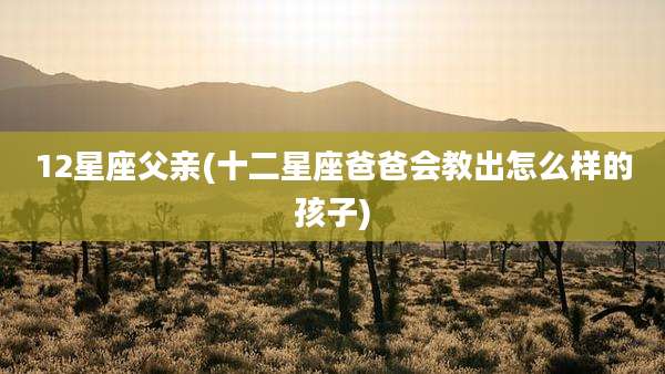 12星座父亲(十二星座爸爸会教出怎么样的孩子)