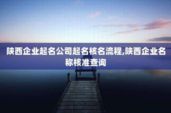 陕西企业起名公司起名核名流程,陕西企业名称核准查询