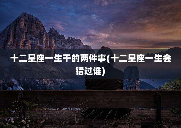 十二星座一生干的两件事(十二星座一生会错过谁)