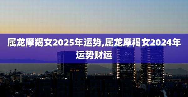 属龙摩羯女2025年运势,属龙摩羯女2024年运势财运