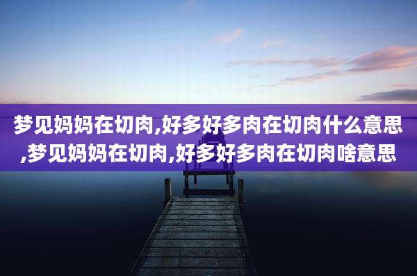 梦见妈妈在切肉,好多好多肉在切肉什么意思,梦见妈妈在切肉,好多好多肉在切肉啥意思