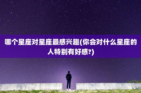 哪个星座对星座最感兴趣(你会对什么星座的人特别有好感?)