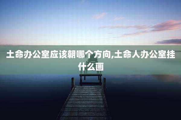 土命办公室应该朝哪个方向,土命人办公室挂什么画