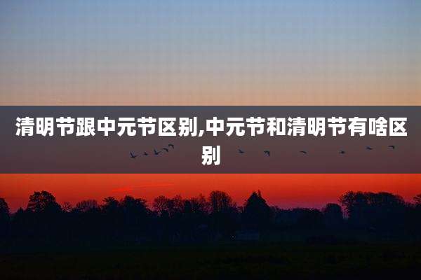 清明节跟中元节区别,中元节和清明节有啥区别