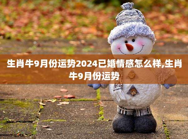 生肖牛9月份运势2024已婚情感怎么样,生肖牛9月份运势