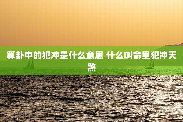 算卦中的犯冲是什么意思 什么叫命里犯冲天煞