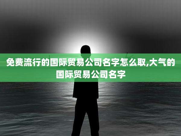 免费流行的国际贸易公司名字怎么取,大气的国际贸易公司名字