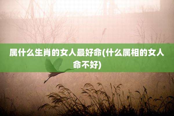 属什么生肖的女人最好命(什么属相的女人命不好)