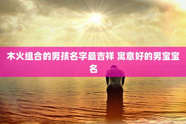 木火组合的男孩名字最吉祥 寓意好的男宝宝名