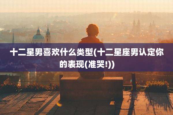 十二星男喜欢什么类型(十二星座男认定你的表现(准哭!))