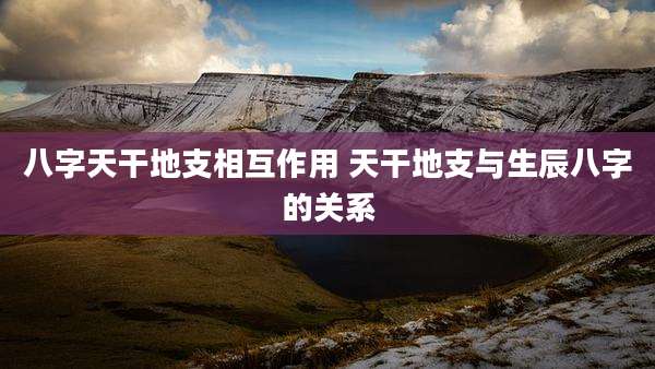 八字天干地支相互作用 天干地支与生辰八字的关系