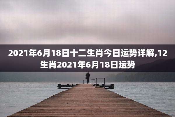 2021年6月18日十二生肖今日运势详解,12生肖2021年6月18日运势